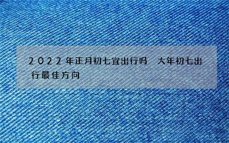 2022年正月初七宜出行吗 大年初七出行最佳方向
